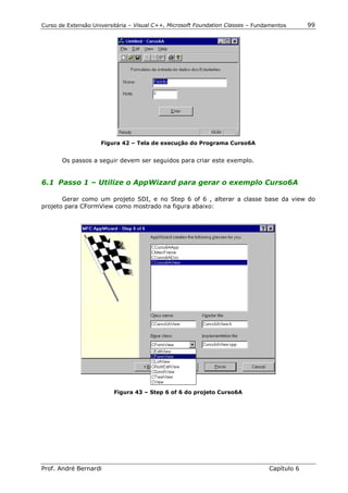 Curso de Extensão Universitária – Visual C++, Microsoft Foundation Classes – Fundamentos      99




                     Figura 42 – Tela de execução do Programa Curso6A


       Os passos a seguir devem ser seguidos para criar este exemplo.


6.1 Passo 1 – Utilize o AppWizard para gerar o exemplo Curso6A

       Gerar como um projeto SDI, e no Step 6 of 6 , alterar a classe base da view do
projeto para CFormView como mostrado na figura abaixo:




                          Figura 43 – Step 6 of 6 do projeto Curso6A




Prof. André Bernardi                                                             Capítulo 6
 