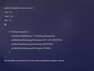 public Fecha(int d, int m, int a) {
dia = d;
mes = m;
año = a;


if (!fechaCorrecta()) {
Calendar fechaSistema = Calendar.getInstance();
setDia(fechaSistema.get(Calendar.DAY_OF_MONTH));
setMes(fechaSistema.get(Calendar.MONTH));
setAño(fechaSistema.get(Calendar.YEAR));
}

}
Declarando el constructor de esta manera podemos asignar valores

 