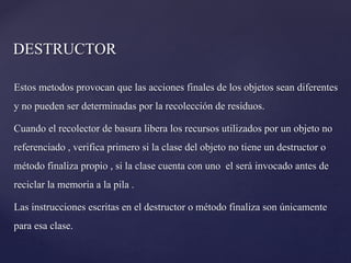 DESTRUCTOR
Estos metodos provocan que las acciones finales de los objetos sean diferentes
y no pueden ser determinadas por la recolección de residuos.
Cuando el recolector de basura libera los recursos utilizados por un objeto no
referenciado , verifica primero si la clase del objeto no tiene un destructor o
método finaliza propio , si la clase cuenta con uno el será invocado antes de
reciclar la memoria a la pila .
Las instrucciones escritas en el destructor o método finaliza son únicamente
para esa clase.

 