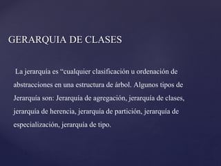 GERARQUIA DE CLASES
La jerarquía es “cualquier clasificación u ordenación de
abstracciones en una estructura de árbol. Algunos tipos de
Jerarquía son: Jerarquía de agregación, jerarquía de clases,
jerarquía de herencia, jerarquía de partición, jerarquía de
especialización, jerarquía de tipo.

 