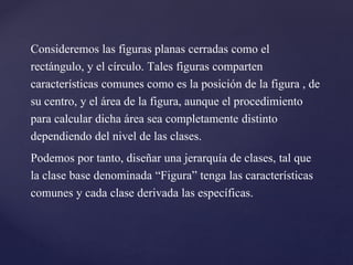 Consideremos las figuras planas cerradas como el
rectángulo, y el círculo. Tales figuras comparten
características comunes como es la posición de la figura , de
su centro, y el área de la figura, aunque el procedimiento
para calcular dicha área sea completamente distinto
dependiendo del nivel de las clases.
Podemos por tanto, diseñar una jerarquía de clases, tal que
la clase base denominada “Figura” tenga las características
comunes y cada clase derivada las específicas.

 