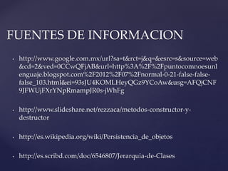 FUENTES DE INFORMACION
•

http://www.google.com.mx/url?sa=t&rct=j&q=&esrc=s&source=web
&cd=2&ved=0CCwQFjAB&url=http%3A%2F%2Fpuntocomnoesunl
enguaje.blogspot.com%2F2012%2F07%2Fnormal-0-21-false-falsefalse_103.html&ei=93sJU4KOMLHeyQGz9YCoAw&usg=AFQjCNF
9JFWUjFXrYNpRmampJR0s-jWhFg

•

http://www.slideshare.net/rezzaca/metodos-constructor-ydestructor

•

http://es.wikipedia.org/wiki/Persistencia_de_objetos

•

http://es.scribd.com/doc/6546807/Jerarquia-de-Clases

 
