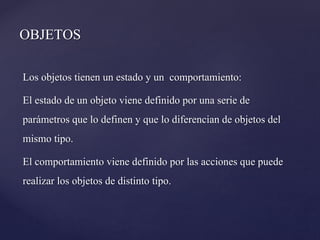 OBJETOS
Los objetos tienen un estado y un comportamiento:
El estado de un objeto viene definido por una serie de
parámetros que lo definen y que lo diferencian de objetos del
mismo tipo.
El comportamiento viene definido por las acciones que puede
realizar los objetos de distinto tipo.

 