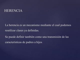 HERENCIA
La herencia es un mecanismo mediante el cual podemos
reutilizar clases ya definidas.
Se puede definir también como una transmisión de las
características de padres a hijos.

 