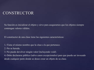 CONSTRUCTOR
Su función es inicializar el objeto y sirve para asegurarnos que los objetos siempre
contengan valores válidos.
El constructor de una clase tiene las siguientes características:

1.-Tiene el mismo nombre que la clase a la que pertenece.
2.-No se hereda.
3.-No puede devolver ningún valor (incluyendo void).
4.-Debe declararse público (salvo casos excepcionales) para que pueda ser invocado
desde cualquier parte donde se desee crear un objeto de su clase.

 