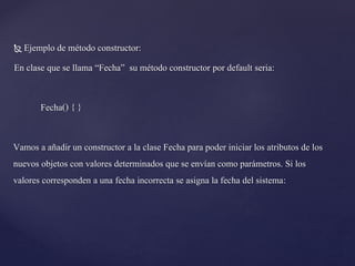 Ejemplo de método constructor:
En clase que se llama “Fecha” su método constructor por default seria:


Fecha() { }
Vamos a añadir un constructor a la clase Fecha para poder iniciar los atributos de los
nuevos objetos con valores determinados que se envían como parámetros. Si los
valores corresponden a una fecha incorrecta se asigna la fecha del sistema:

 