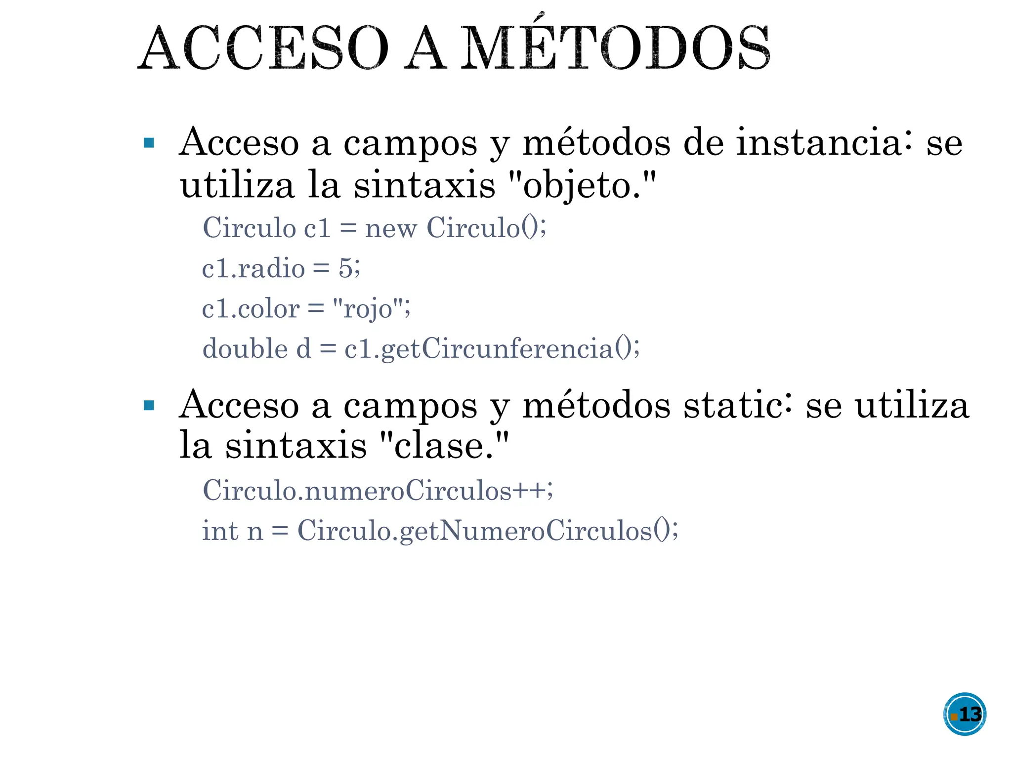  Acceso a campos y métodos de instancia: se
utiliza la sintaxis "objeto."
Circulo c1 = new Circulo();
c1.radio = 5;
c1.color = "rojo";
double d = c1.getCircunferencia();
 Acceso a campos y métodos static: se utiliza
la sintaxis "clase."
Circulo.numeroCirculos++;
int n = Circulo.getNumeroCirculos();
13
 