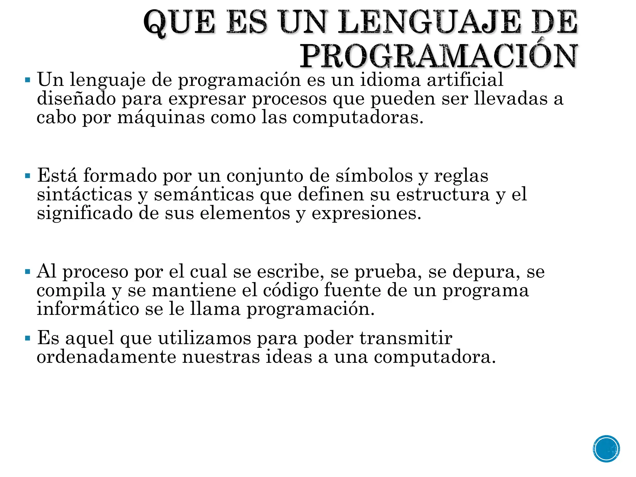  Un lenguaje de programación es un idioma artificial
diseñado para expresar procesos que pueden ser llevadas a
cabo por máquinas como las computadoras.
 Está formado por un conjunto de símbolos y reglas
sintácticas y semánticas que definen su estructura y el
significado de sus elementos y expresiones.
 Al proceso por el cual se escribe, se prueba, se depura, se
compila y se mantiene el código fuente de un programa
informático se le llama programación.
 Es aquel que utilizamos para poder transmitir
ordenadamente nuestras ideas a una computadora.
 