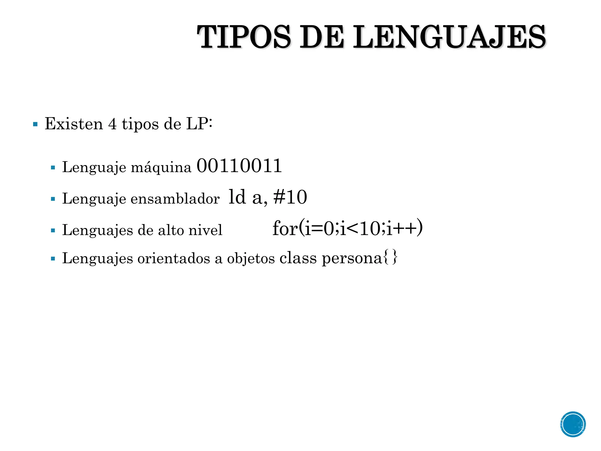 TIPOS DE LENGUAJES
 Existen 4 tipos de LP:
 Lenguaje máquina 00110011
 Lenguaje ensamblador ld a, #10
 Lenguajes de alto nivel for(i=0;i<10;i++)
 Lenguajes orientados a objetos class persona{ }
 
