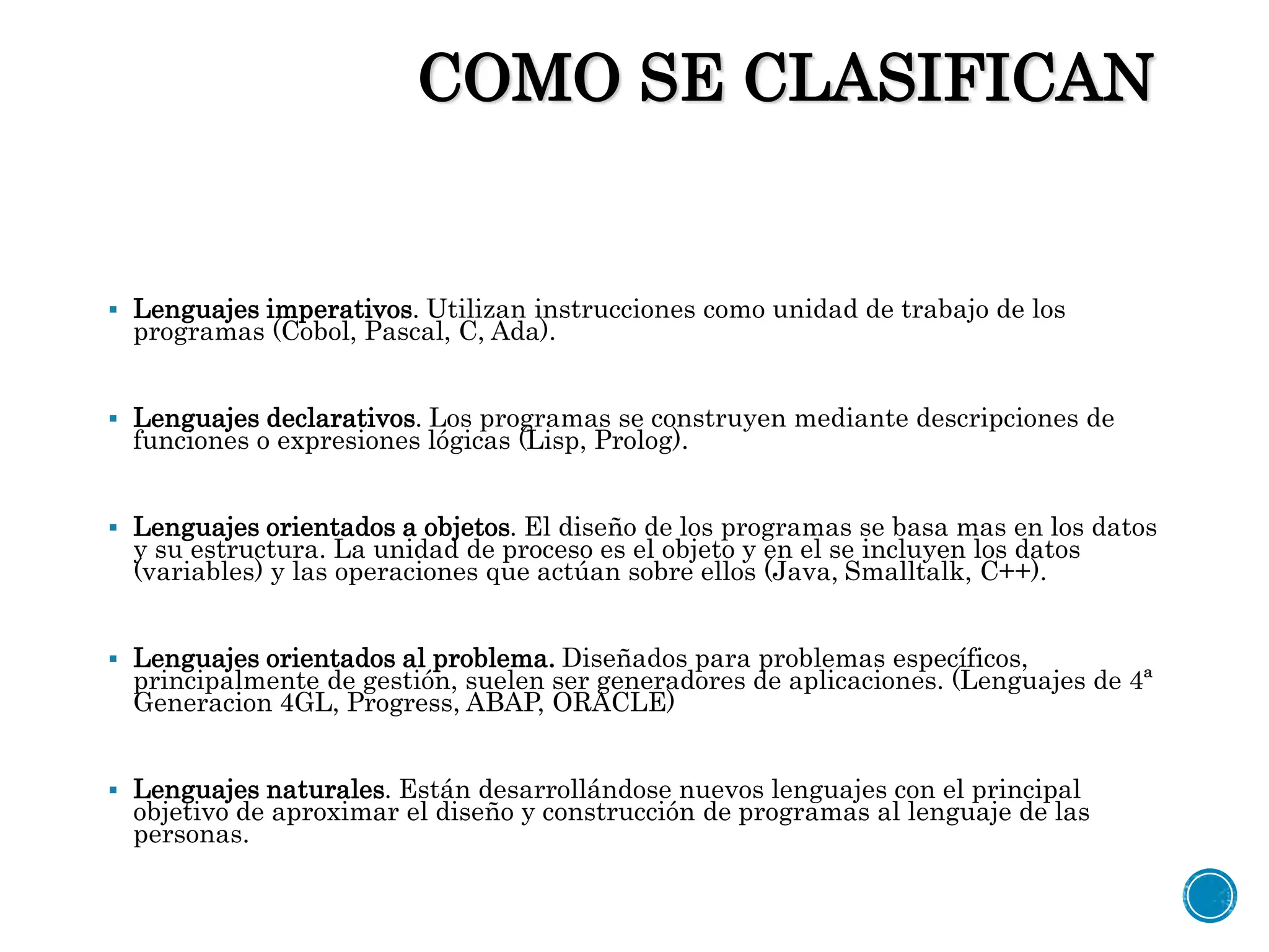 COMO SE CLASIFICAN
 Lenguajes imperativos. Utilizan instrucciones como unidad de trabajo de los
programas (Cobol, Pascal, C, Ada).
 Lenguajes declarativos. Los programas se construyen mediante descripciones de
funciones o expresiones lógicas (Lisp, Prolog).
 Lenguajes orientados a objetos. El diseño de los programas se basa mas en los datos
y su estructura. La unidad de proceso es el objeto y en el se incluyen los datos
(variables) y las operaciones que actúan sobre ellos (Java, Smalltalk, C++).
 Lenguajes orientados al problema. Diseñados para problemas específicos,
principalmente de gestión, suelen ser generadores de aplicaciones. (Lenguajes de 4ª
Generacion 4GL, Progress, ABAP, ORACLE)
 Lenguajes naturales. Están desarrollándose nuevos lenguajes con el principal
objetivo de aproximar el diseño y construcción de programas al lenguaje de las
personas.
 