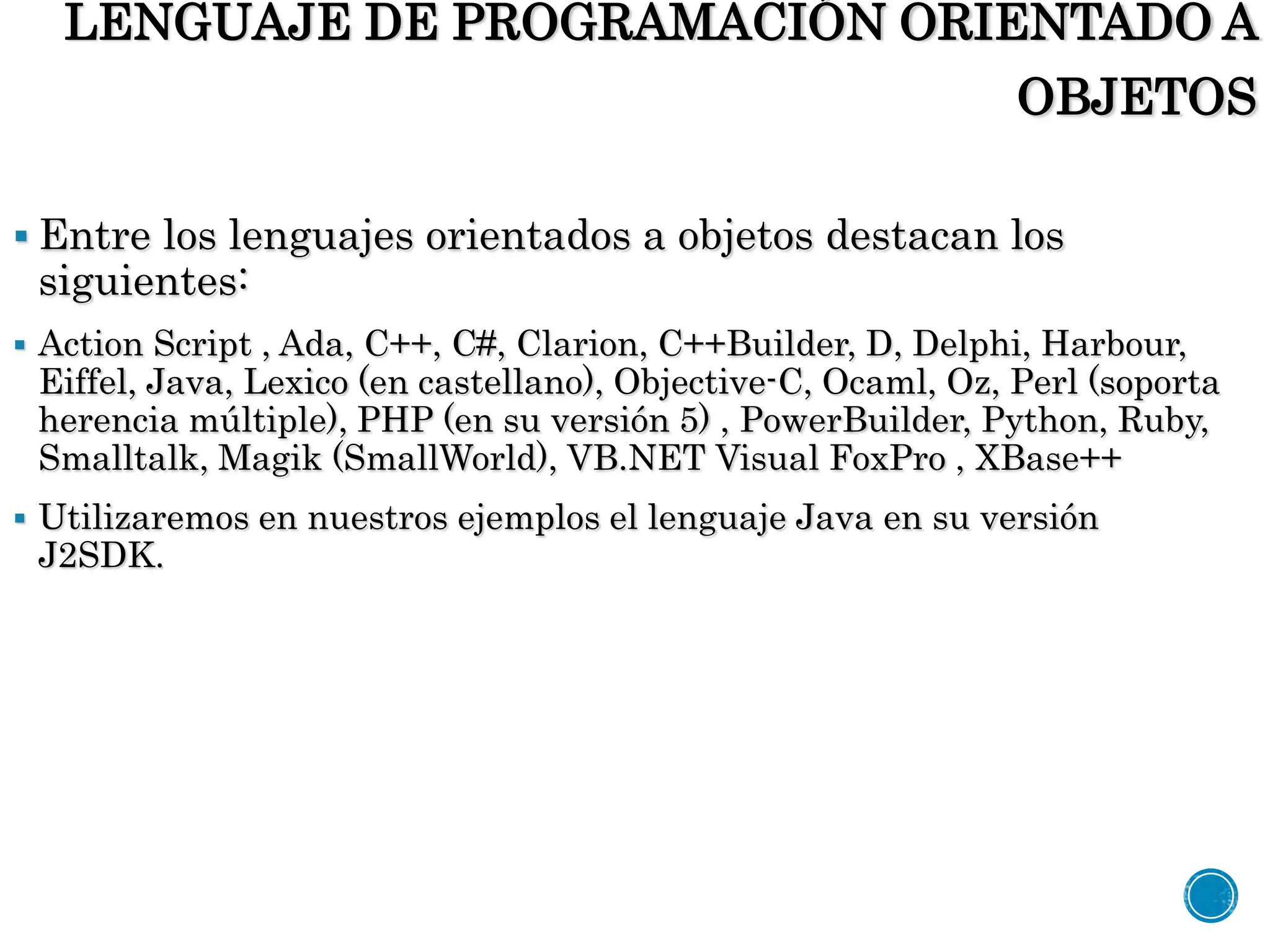 LENGUAJE DE PROGRAMACIÓN ORIENTADO A
OBJETOS
 Entre los lenguajes orientados a objetos destacan los
siguientes:
 Action Script , Ada, C++, C#, Clarion, C++Builder, D, Delphi, Harbour,
Eiffel, Java, Lexico (en castellano), Objective-C, Ocaml, Oz, Perl (soporta
herencia múltiple), PHP (en su versión 5) , PowerBuilder, Python, Ruby,
Smalltalk, Magik (SmallWorld), VB.NET Visual FoxPro , XBase++
 Utilizaremos en nuestros ejemplos el lenguaje Java en su versión
J2SDK.
 