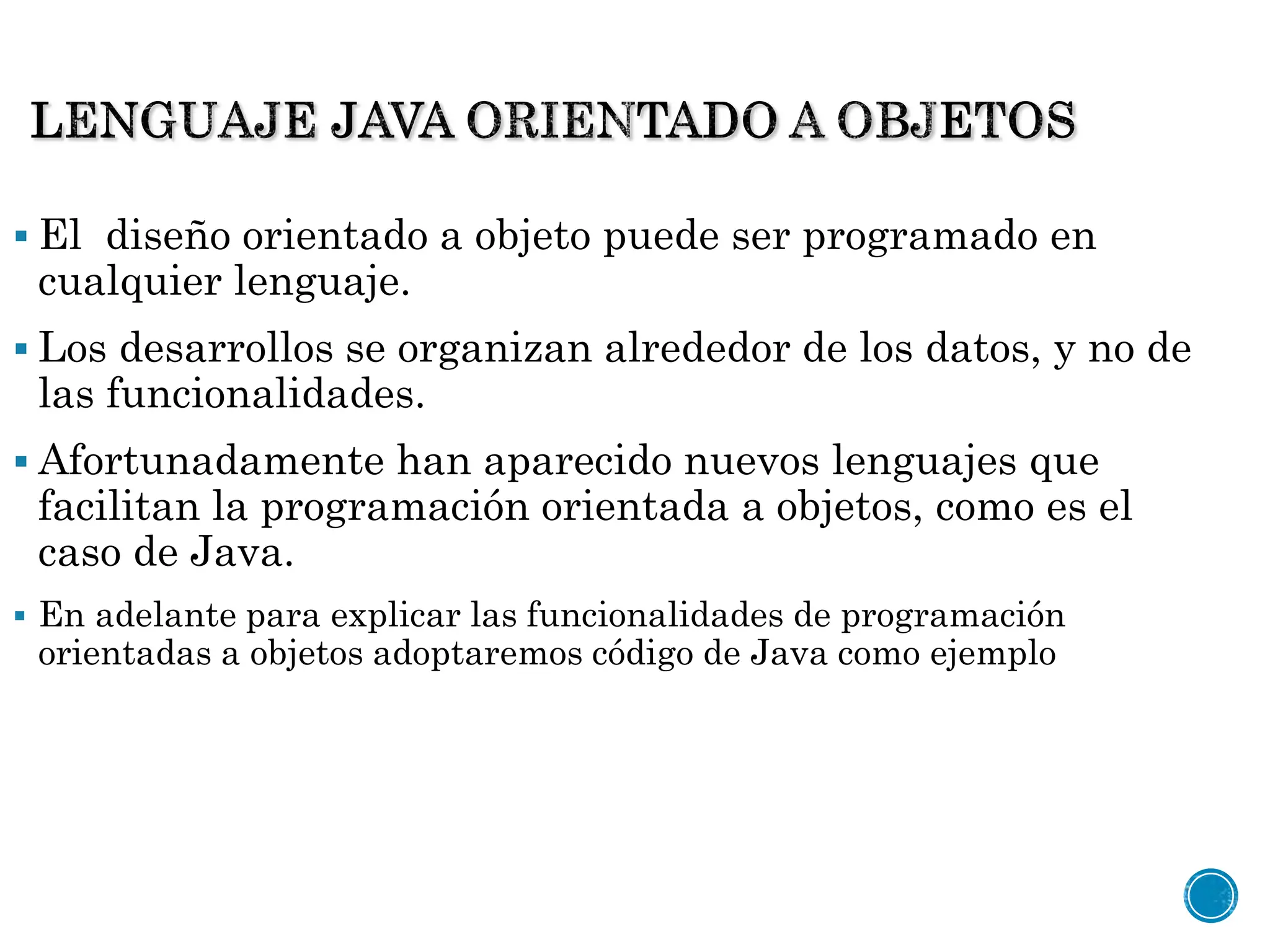  El diseño orientado a objeto puede ser programado en
cualquier lenguaje.
 Los desarrollos se organizan alrededor de los datos, y no de
las funcionalidades.
 Afortunadamente han aparecido nuevos lenguajes que
facilitan la programación orientada a objetos, como es el
caso de Java.
 En adelante para explicar las funcionalidades de programación
orientadas a objetos adoptaremos código de Java como ejemplo
 