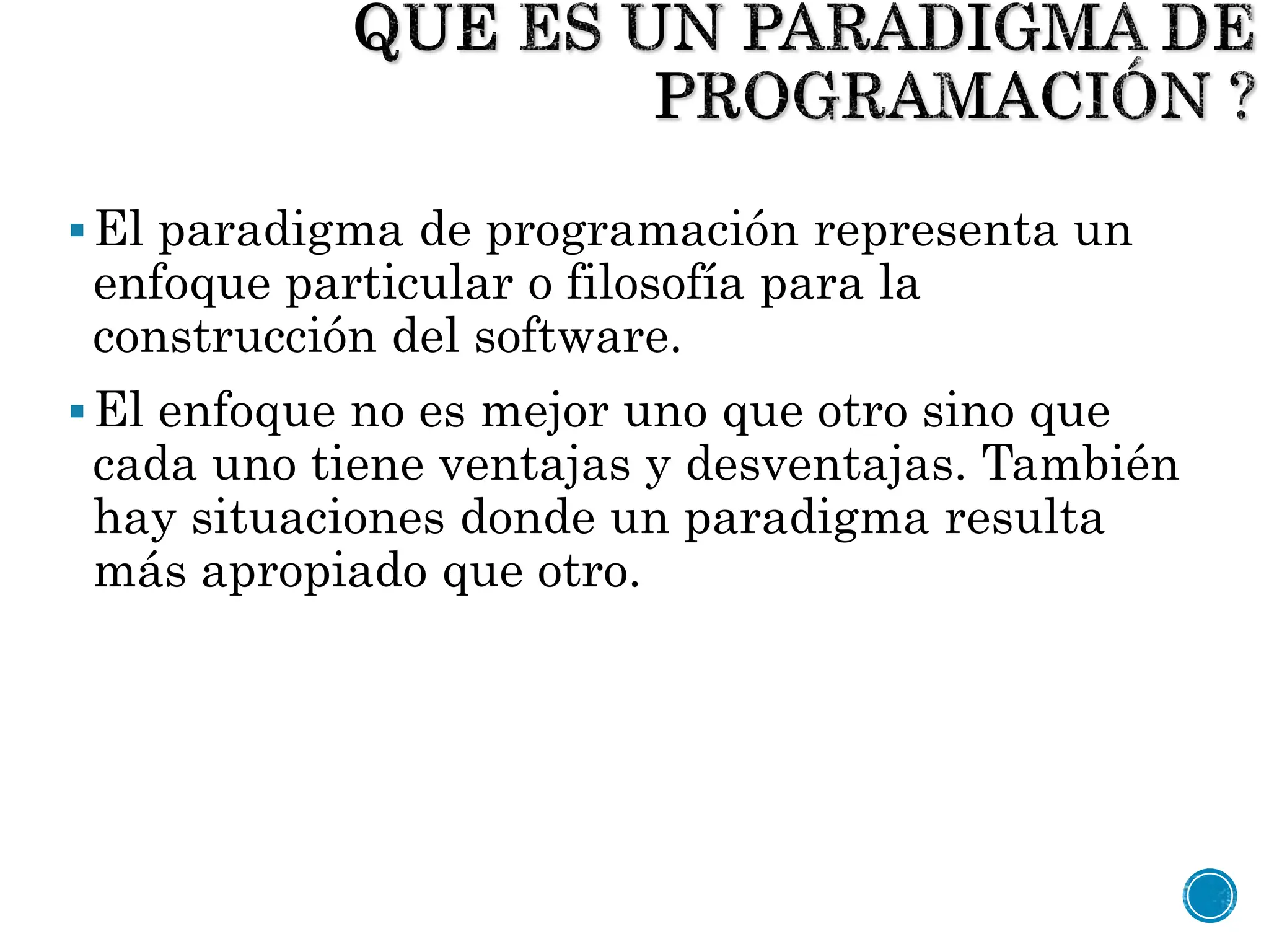 El paradigma de programación representa un
enfoque particular o filosofía para la
construcción del software.
El enfoque no es mejor uno que otro sino que
cada uno tiene ventajas y desventajas. También
hay situaciones donde un paradigma resulta
más apropiado que otro.
 