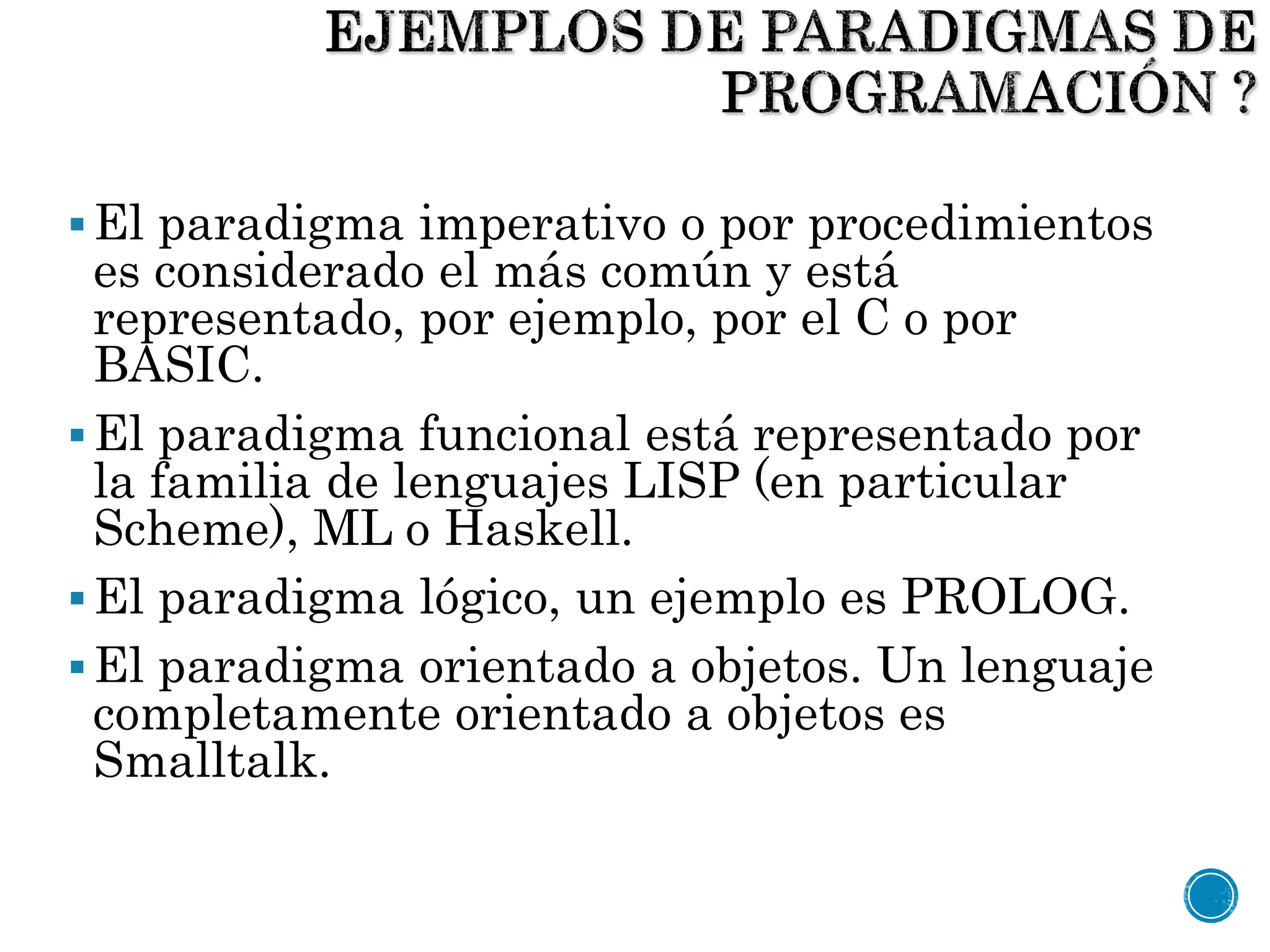 El paradigma imperativo o por procedimientos
es considerado el más común y está
representado, por ejemplo, por el C o por
BASIC.
El paradigma funcional está representado por
la familia de lenguajes LISP (en particular
Scheme), ML o Haskell.
El paradigma lógico, un ejemplo es PROLOG.
El paradigma orientado a objetos. Un lenguaje
completamente orientado a objetos es
Smalltalk.
 