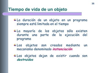 35
Tiempo de vida de un objeto
La duración de un objeto en un programa
siempre está limitada en el tiempo
La mayoría de los objetos sólo existen
durante una parte de la ejecución del
programa
Los objetos son creados mediante un
mecanismo denominado instanciación
Los objetos dejan de existir cuando son
destruidos
 