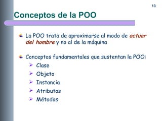 13
Conceptos de la POO
La POO trata de aproximarse al modo de actuar
del hombre y no al de la máquina
Conceptos fundamentales que sustentan la POO:
 Clase
 Objeto
 Instancia
 Atributos
 Métodos
 