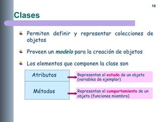 16
Clases
Permiten definir y representar colecciones de
objetos
Proveen un modelo para la creación de objetos
Los elementos que componen la clase son
Atributos
Métodos
Representan el estado de un objeto
(variables de ejemplar)
Representan el comportamiento de un
objeto (funciones miembro)
 