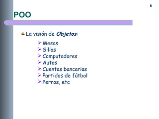 6
La visión de Objetos:
Mesas
Sillas
Computadores
Autos
Cuentas bancarias
Partidos de fútbol
Perros, etc
POO
 