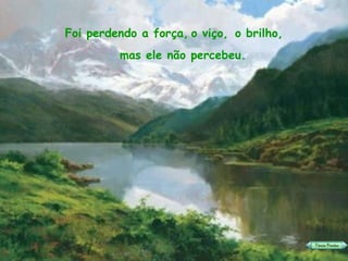 Foi perdendo a força, o viço,  o brilho,   mas ele não percebeu. 