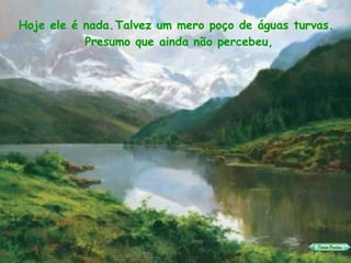 Talvez um mero poço de águas turvas. Hoje ele é nada. Presumo que ainda não percebeu, 