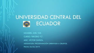 UNIVERSIDAD CENTRAL DEL
ECUADOR
NOMBRE: JOEL YAR.
CURSO: TERCERO “C”.
MSC. VÍCTOR ZAPATA.
ASIGNATURA: PROGRAMACIÓN ORIENTADA A OBJETOS.
FECHA: 03/04/2019.
 