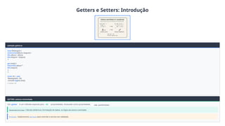Getters e Setters: Introdução
exemplo_getter.js
class Retangulo {
constructor(altura, largura) {
this.altura = altura;
this.largura = largura;
}
get area() {
returnthis.altura *
this.largura;
}
}
const ret = new
Retangulo(5, 10);
console.log(ret.area);
// Saída: 50
GETTER: Leitura Controlada
Um getter é um método especial para ler propriedades. Acessado como propriedade, sem parênteses .
Características: Cálculos dinâmicos, formatação de dados, ou lógica de acesso controlado.
Próximo: Exploraremos setters para controlar a escrita com validação.
 