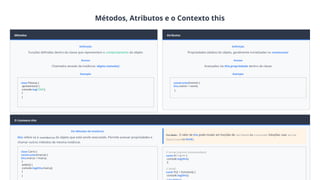 Métodos, Atributos e o Contexto this
Métodos
Definição
Funções definidas dentro da classe que representam o comportamento do objeto
Acesso
Chamados através da instância: objeto.metodo()
Exemplo
class Pessoa {
apresentar() {
console.log('Olá!');
}
}
Atributos
Definição
Propriedades (dados) do objeto, geralmente inicializadas no constructor
Acesso
Acessados via this.propriedade dentro da classe
Exemplo
constructor(nome) {
this.nome = nome;
}
O Contexto this
Em Métodos de Instância
this refere-se à instância do objeto que está sendo executado. Permite acessar propriedades e
chamar outros métodos da mesma instância.
class Carro {
constructor(marca) {
this.marca = marca;
}
exibir() {
console.log(this.marca);
}
}
Cuidado: O valor de this pode mudar em funções de callback ou closures. Soluções: usar arrow
functions ou bind().
// Arrow function (recomendado)
const fn = () => {
console.log(this);
};
// bind()
const fn2 = function() {
console.log(this);
 