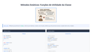Métodos Estáticos: Funções de Utilidade da Classe
Definição: Métodos que pertencem à classe, e não às suas instâncias. Usados como funções utilitárias que não precisam acessar o estado interno de um objeto.
definicao_static.js
Definição
class Calculadora {
static somar (a, b) {
return a + b;
}
static subtrair (a, b) {
return a - b;
}
multiplicar (b) {
// Método de instância
return this .valor * b;
chamada_static.js
Chamada Direta
// Métodos estáticos
const resultado1 =
Calculadora. somar (5, 3);
console. log (resultado1);
// Saída: 8
const resultado2 =
Calculadora. subtrair (10, 4);
console. log (resultado2);
// Saída: 6
// Método de instância
 