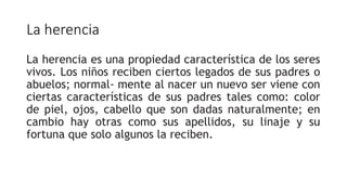 La herencia
La herencia es una propiedad característica de los seres
vivos. Los niños reciben ciertos legados de sus padres o
abuelos; normal- mente al nacer un nuevo ser viene con
ciertas características de sus padres tales como: color
de piel, ojos, cabello que son dadas naturalmente; en
cambio hay otras como sus apellidos, su linaje y su
fortuna que solo algunos la reciben.
 
