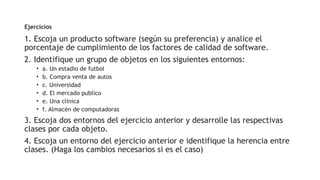 Ejercicios
1. Escoja un producto software (según su preferencia) y analice el
porcentaje de cumplimiento de los factores de calidad de software.
2. Identifique un grupo de objetos en los siguientes entornos:
• a. Un estadio de futbol
• b. Compra venta de autos
• c. Universidad
• d. El mercado publico
• e. Una clínica
• f. Almacén de computadoras
3. Escoja dos entornos del ejercicio anterior y desarrolle las respectivas
clases por cada objeto.
4. Escoja un entorno del ejercicio anterior e identifique la herencia entre
clases. (Haga los cambios necesarios si es el caso)
 