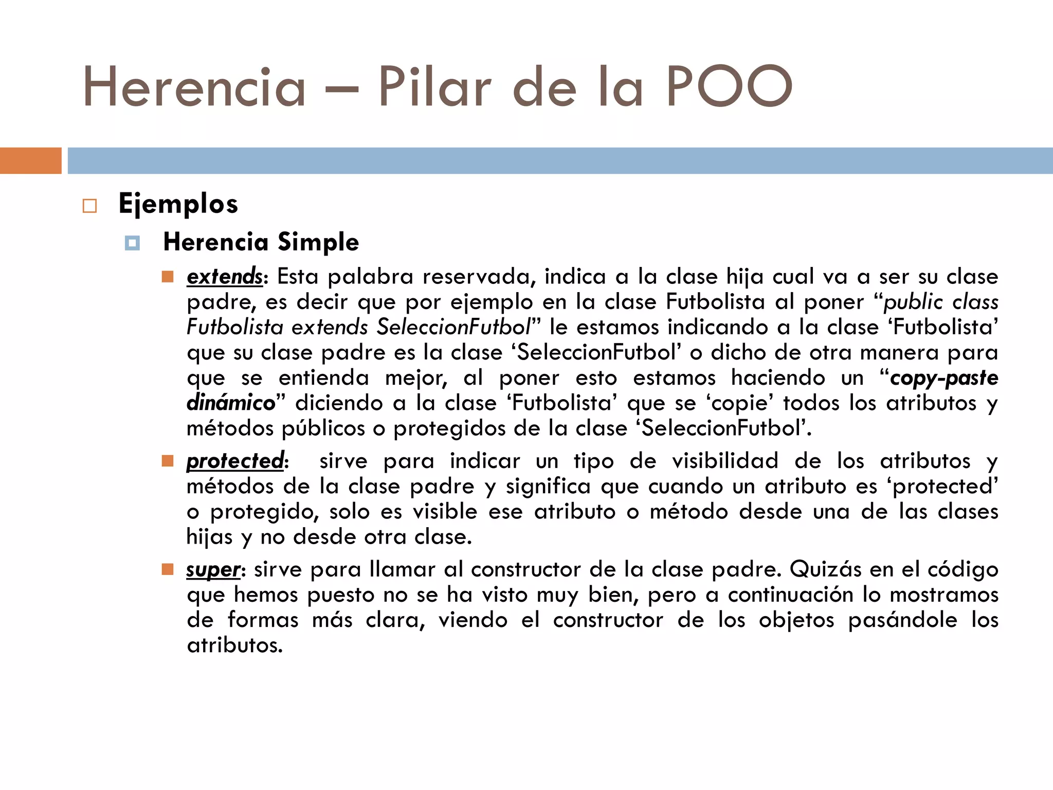 Herencia – Pilar de la POO
 Ejemplos
 Herencia Simple
 extends: Esta palabra reservada, indica a la clase hija cual va a ser su clase
padre, es decir que por ejemplo en la clase Futbolista al poner “public class
Futbolista extends SeleccionFutbol” le estamos indicando a la clase ‘Futbolista’
que su clase padre es la clase ‘SeleccionFutbol’ o dicho de otra manera para
que se entienda mejor, al poner esto estamos haciendo un “copy-paste
dinámico” diciendo a la clase ‘Futbolista’ que se ‘copie’ todos los atributos y
métodos públicos o protegidos de la clase ‘SeleccionFutbol’.
 protected: sirve para indicar un tipo de visibilidad de los atributos y
métodos de la clase padre y significa que cuando un atributo es ‘protected’
o protegido, solo es visible ese atributo o método desde una de las clases
hijas y no desde otra clase.
 super: sirve para llamar al constructor de la clase padre. Quizás en el código
que hemos puesto no se ha visto muy bien, pero a continuación lo mostramos
de formas más clara, viendo el constructor de los objetos pasándole los
atributos.
 