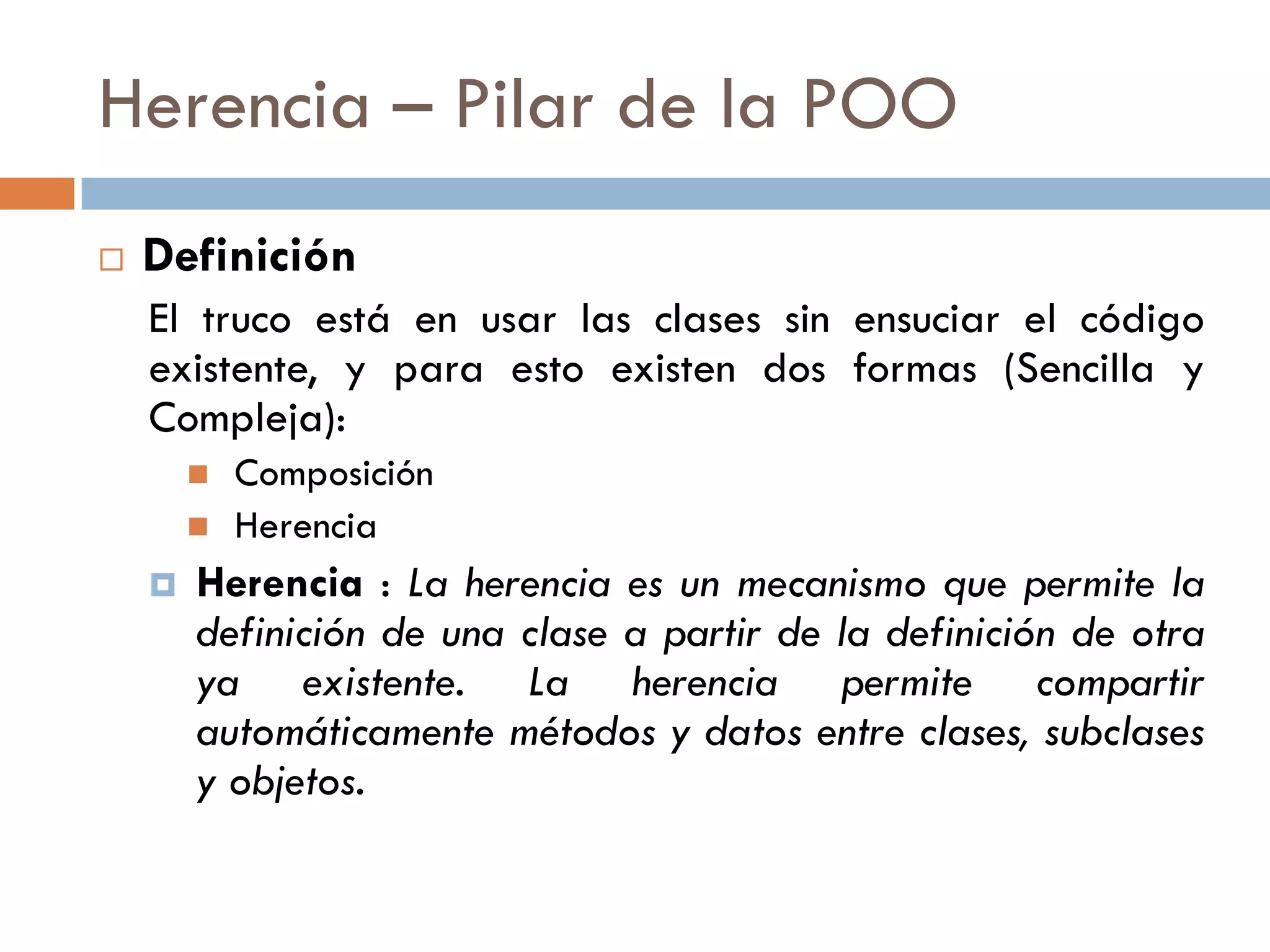 Herencia – Pilar de la POO
 Definición
El truco está en usar las clases sin ensuciar el código
existente, y para esto existen dos formas (Sencilla y
Compleja):
 Composición
 Herencia
 Herencia : La herencia es un mecanismo que permite la
definición de una clase a partir de la definición de otra
ya existente. La herencia permite compartir
automáticamente métodos y datos entre clases, subclases
y objetos.
 