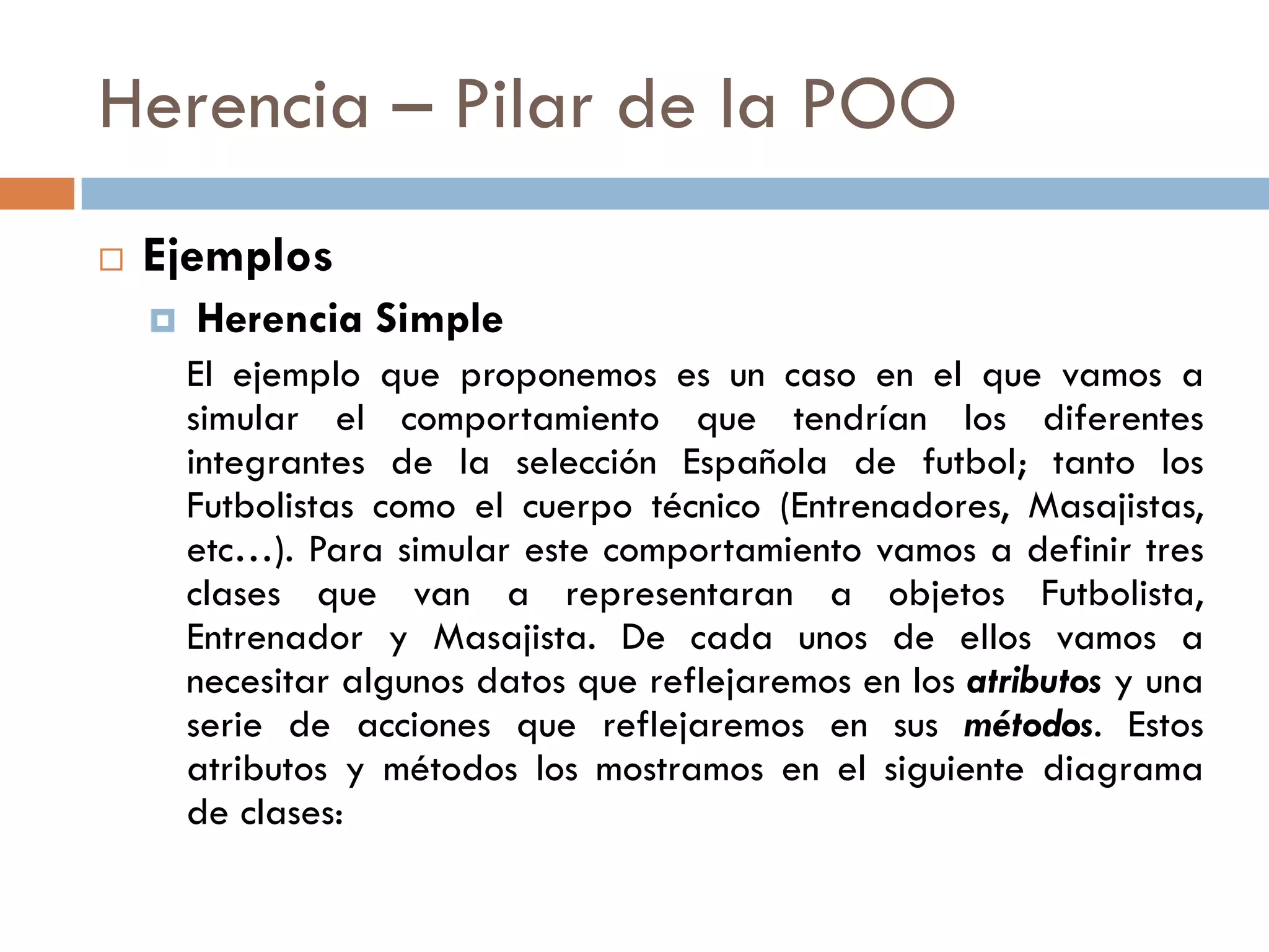 Herencia – Pilar de la POO
 Ejemplos
 Herencia Simple
El ejemplo que proponemos es un caso en el que vamos a
simular el comportamiento que tendrían los diferentes
integrantes de la selección Española de futbol; tanto los
Futbolistas como el cuerpo técnico (Entrenadores, Masajistas,
etc…). Para simular este comportamiento vamos a definir tres
clases que van a representaran a objetos Futbolista,
Entrenador y Masajista. De cada unos de ellos vamos a
necesitar algunos datos que reflejaremos en los atributos y una
serie de acciones que reflejaremos en sus métodos. Estos
atributos y métodos los mostramos en el siguiente diagrama
de clases:
 