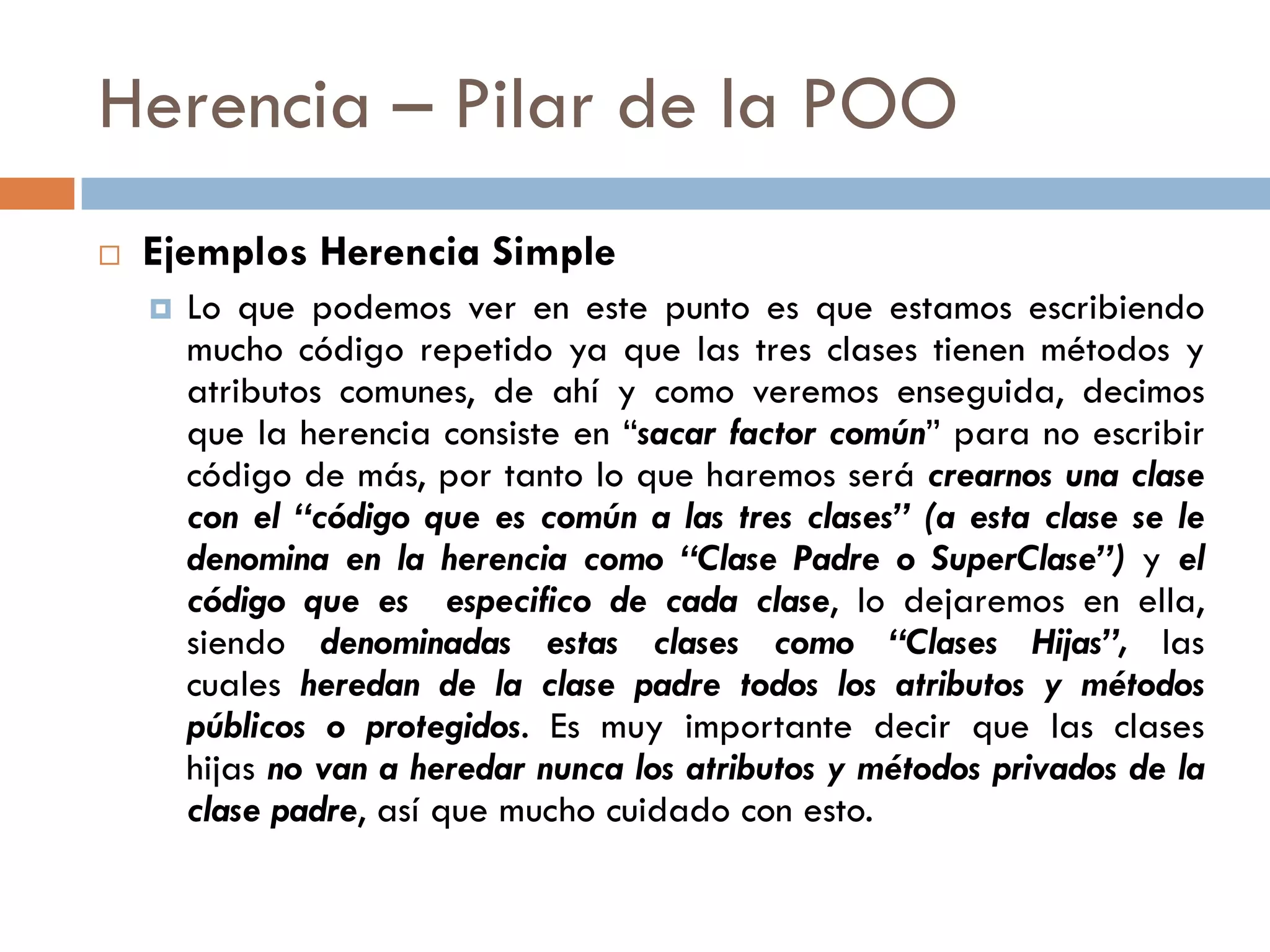 Herencia – Pilar de la POO
 Ejemplos Herencia Simple
 Lo que podemos ver en este punto es que estamos escribiendo
mucho código repetido ya que las tres clases tienen métodos y
atributos comunes, de ahí y como veremos enseguida, decimos
que la herencia consiste en “sacar factor común” para no escribir
código de más, por tanto lo que haremos será crearnos una clase
con el “código que es común a las tres clases” (a esta clase se le
denomina en la herencia como “Clase Padre o SuperClase”) y el
código que es especifico de cada clase, lo dejaremos en ella,
siendo denominadas estas clases como “Clases Hijas”, las
cuales heredan de la clase padre todos los atributos y métodos
públicos o protegidos. Es muy importante decir que las clases
hijas no van a heredar nunca los atributos y métodos privados de la
clase padre, así que mucho cuidado con esto.
 
