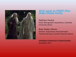 2CUL work on POOF! (Pre-
Order Online Form)
Matthew Pavlick
Head, Monographic Acquisitions, Columbia
University Library
Boaz Nadav-Manes
Director, Acquisitions and Automated
Technical Services, Cornell University Library
Charleston Conference in South Carolina.
November 2011
 
