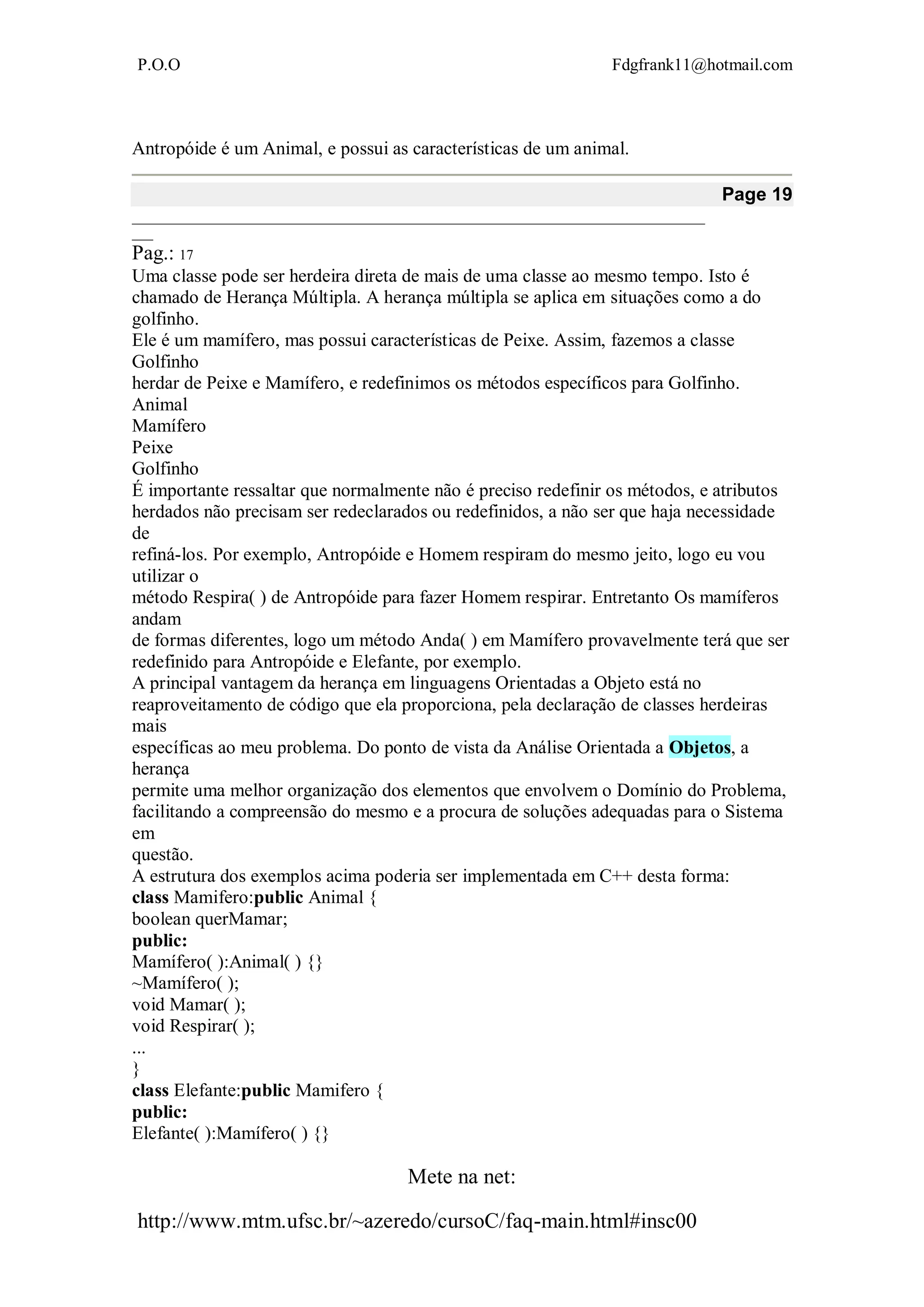 P.O.O Fdgfrank11@hotmail.com
Mete na net:
http://www.mtm.ufsc.br/~azeredo/cursoC/faq-main.html#insc00
Antropóide é um Animal, e possui as características de um animal.
Page 19
__________________________________________________________________________________
___
Pag.: 17
Uma classe pode ser herdeira direta de mais de uma classe ao mesmo tempo. Isto é
chamado de Herança Múltipla. A herança múltipla se aplica em situações como a do
golfinho.
Ele é um mamífero, mas possui características de Peixe. Assim, fazemos a classe
Golfinho
herdar de Peixe e Mamífero, e redefinimos os métodos específicos para Golfinho.
Animal
Mamífero
Peixe
Golfinho
É importante ressaltar que normalmente não é preciso redefinir os métodos, e atributos
herdados não precisam ser redeclarados ou redefinidos, a não ser que haja necessidade
de
refiná-los. Por exemplo, Antropóide e Homem respiram do mesmo jeito, logo eu vou
utilizar o
método Respira( ) de Antropóide para fazer Homem respirar. Entretanto Os mamíferos
andam
de formas diferentes, logo um método Anda( ) em Mamífero provavelmente terá que ser
redefinido para Antropóide e Elefante, por exemplo.
A principal vantagem da herança em linguagens Orientadas a Objeto está no
reaproveitamento de código que ela proporciona, pela declaração de classes herdeiras
mais
específicas ao meu problema. Do ponto de vista da Análise Orientada a Objetos, a
herança
permite uma melhor organização dos elementos que envolvem o Domínio do Problema,
facilitando a compreensão do mesmo e a procura de soluções adequadas para o Sistema
em
questão.
A estrutura dos exemplos acima poderia ser implementada em C++ desta forma:
class Mamifero:public Animal {
boolean querMamar;
public:
Mamífero( ):Animal( ) {}
~Mamífero( );
void Mamar( );
void Respirar( );
...
}
class Elefante:public Mamifero {
public:
Elefante( ):Mamífero( ) {}
 