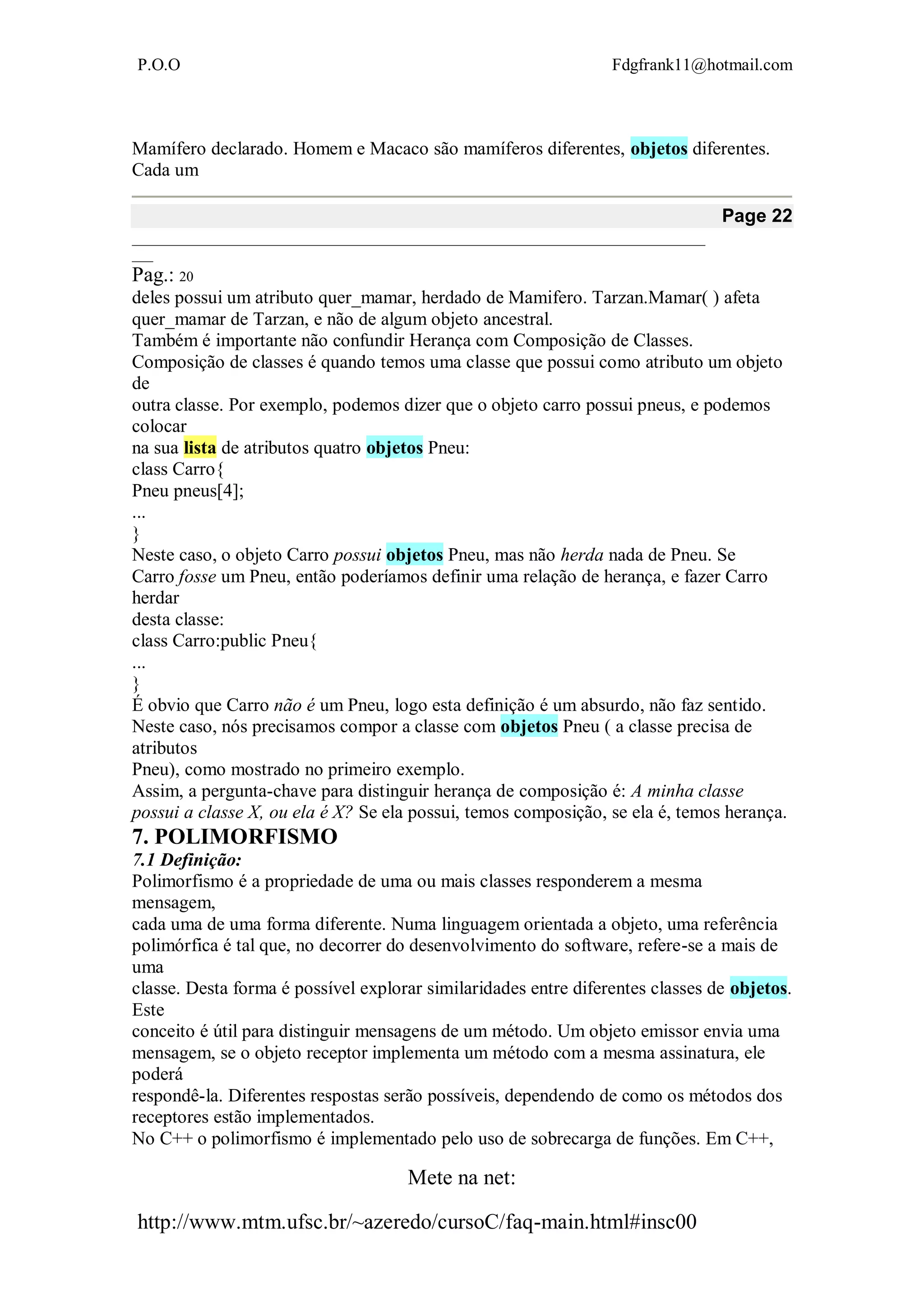 P.O.O Fdgfrank11@hotmail.com
Mete na net:
http://www.mtm.ufsc.br/~azeredo/cursoC/faq-main.html#insc00
Mamífero declarado. Homem e Macaco são mamíferos diferentes, objetos diferentes.
Cada um
Page 22
__________________________________________________________________________________
___
Pag.: 20
deles possui um atributo quer_mamar, herdado de Mamifero. Tarzan.Mamar( ) afeta
quer_mamar de Tarzan, e não de algum objeto ancestral.
Também é importante não confundir Herança com Composição de Classes.
Composição de classes é quando temos uma classe que possui como atributo um objeto
de
outra classe. Por exemplo, podemos dizer que o objeto carro possui pneus, e podemos
colocar
na sua lista de atributos quatro objetos Pneu:
class Carro{
Pneu pneus[4];
...
}
Neste caso, o objeto Carro possui objetos Pneu, mas não herda nada de Pneu. Se
Carro fosse um Pneu, então poderíamos definir uma relação de herança, e fazer Carro
herdar
desta classe:
class Carro:public Pneu{
...
}
É obvio que Carro não é um Pneu, logo esta definição é um absurdo, não faz sentido.
Neste caso, nós precisamos compor a classe com objetos Pneu ( a classe precisa de
atributos
Pneu), como mostrado no primeiro exemplo.
Assim, a pergunta-chave para distinguir herança de composição é: A minha classe
possui a classe X, ou ela é X? Se ela possui, temos composição, se ela é, temos herança.
7. POLIMORFISMO
7.1 Definição:
Polimorfismo é a propriedade de uma ou mais classes responderem a mesma
mensagem,
cada uma de uma forma diferente. Numa linguagem orientada a objeto, uma referência
polimórfica é tal que, no decorrer do desenvolvimento do software, refere-se a mais de
uma
classe. Desta forma é possível explorar similaridades entre diferentes classes de objetos.
Este
conceito é útil para distinguir mensagens de um método. Um objeto emissor envia uma
mensagem, se o objeto receptor implementa um método com a mesma assinatura, ele
poderá
respondê-la. Diferentes respostas serão possíveis, dependendo de como os métodos dos
receptores estão implementados.
No C++ o polimorfismo é implementado pelo uso de sobrecarga de funções. Em C++,
 