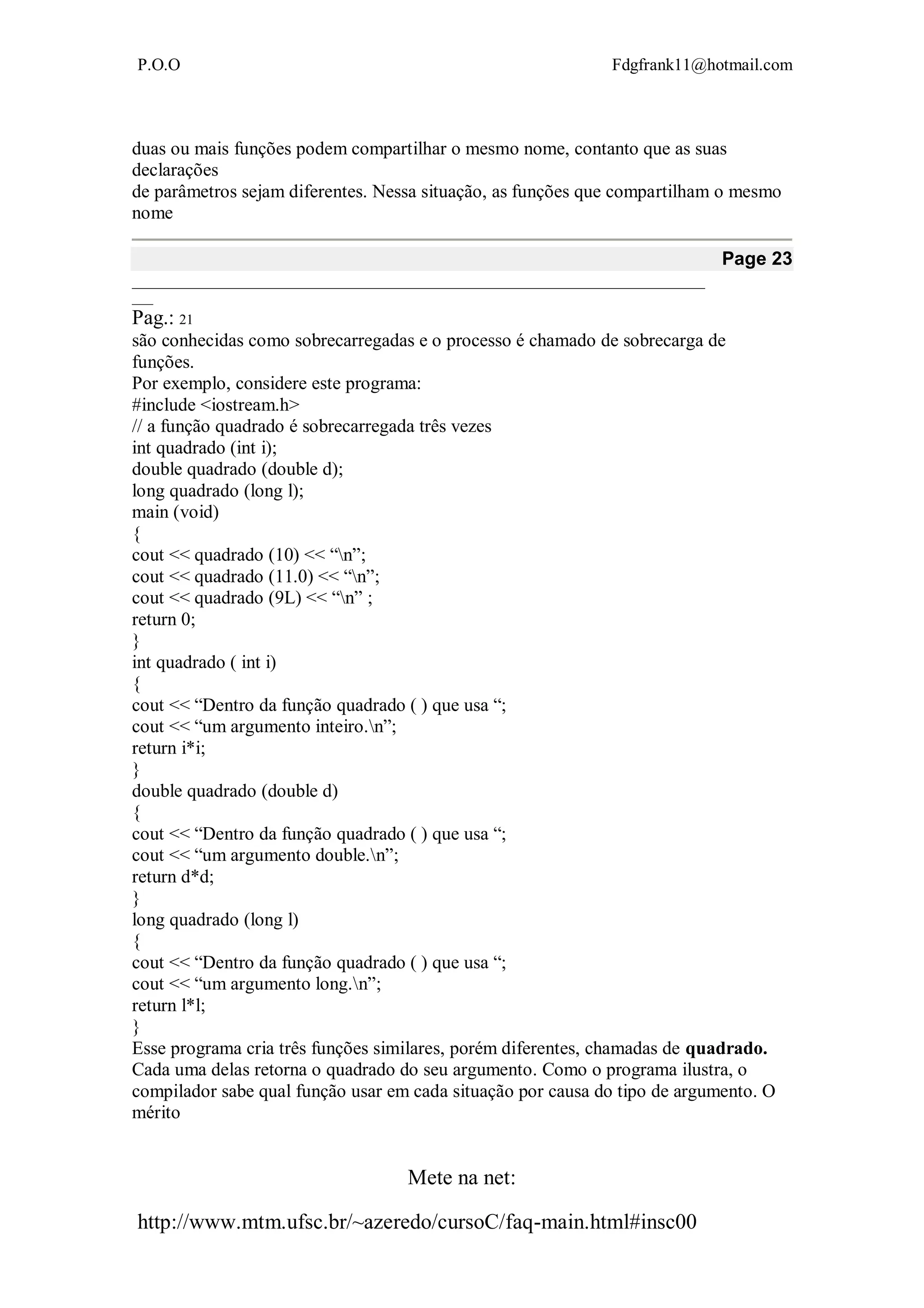 P.O.O Fdgfrank11@hotmail.com
Mete na net:
http://www.mtm.ufsc.br/~azeredo/cursoC/faq-main.html#insc00
duas ou mais funções podem compartilhar o mesmo nome, contanto que as suas
declarações
de parâmetros sejam diferentes. Nessa situação, as funções que compartilham o mesmo
nome
Page 23
__________________________________________________________________________________
___
Pag.: 21
são conhecidas como sobrecarregadas e o processo é chamado de sobrecarga de
funções.
Por exemplo, considere este programa:
#include <iostream.h>
// a função quadrado é sobrecarregada três vezes
int quadrado (int i);
double quadrado (double d);
long quadrado (long l);
main (void)
{
cout << quadrado (10) << “n”;
cout << quadrado (11.0) << “n”;
cout << quadrado (9L) << “n” ;
return 0;
}
int quadrado ( int i)
{
cout << “Dentro da função quadrado ( ) que usa “;
cout << “um argumento inteiro.n”;
return i*i;
}
double quadrado (double d)
{
cout << “Dentro da função quadrado ( ) que usa “;
cout << “um argumento double.n”;
return d*d;
}
long quadrado (long l)
{
cout << “Dentro da função quadrado ( ) que usa “;
cout << “um argumento long.n”;
return l*l;
}
Esse programa cria três funções similares, porém diferentes, chamadas de quadrado.
Cada uma delas retorna o quadrado do seu argumento. Como o programa ilustra, o
compilador sabe qual função usar em cada situação por causa do tipo de argumento. O
mérito
 