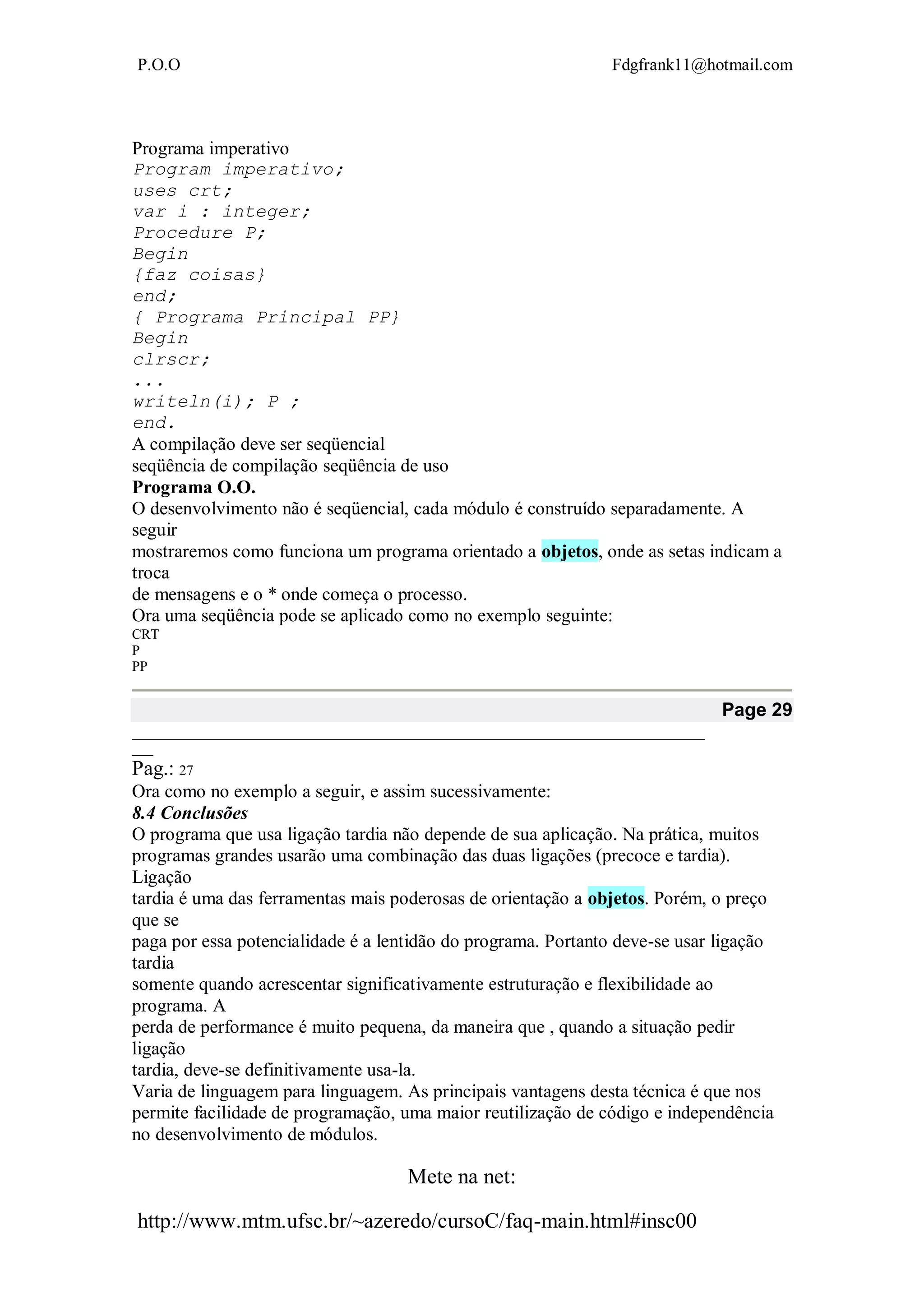 P.O.O Fdgfrank11@hotmail.com
Mete na net:
http://www.mtm.ufsc.br/~azeredo/cursoC/faq-main.html#insc00
Programa imperativo
Program imperativo;
uses crt;
var i : integer;
Procedure P;
Begin
{faz coisas}
end;
{ Programa Principal PP}
Begin
clrscr;
...
writeln(i); P ;
end.
A compilação deve ser seqüencial
seqüência de compilação seqüência de uso
Programa O.O.
O desenvolvimento não é seqüencial, cada módulo é construído separadamente. A
seguir
mostraremos como funciona um programa orientado a objetos, onde as setas indicam a
troca
de mensagens e o * onde começa o processo.
Ora uma seqüência pode se aplicado como no exemplo seguinte:
CRT
P
PP
Page 29
__________________________________________________________________________________
___
Pag.: 27
Ora como no exemplo a seguir, e assim sucessivamente:
8.4 Conclusões
O programa que usa ligação tardia não depende de sua aplicação. Na prática, muitos
programas grandes usarão uma combinação das duas ligações (precoce e tardia).
Ligação
tardia é uma das ferramentas mais poderosas de orientação a objetos. Porém, o preço
que se
paga por essa potencialidade é a lentidão do programa. Portanto deve-se usar ligação
tardia
somente quando acrescentar significativamente estruturação e flexibilidade ao
programa. A
perda de performance é muito pequena, da maneira que , quando a situação pedir
ligação
tardia, deve-se definitivamente usa-la.
Varia de linguagem para linguagem. As principais vantagens desta técnica é que nos
permite facilidade de programação, uma maior reutilização de código e independência
no desenvolvimento de módulos.
 