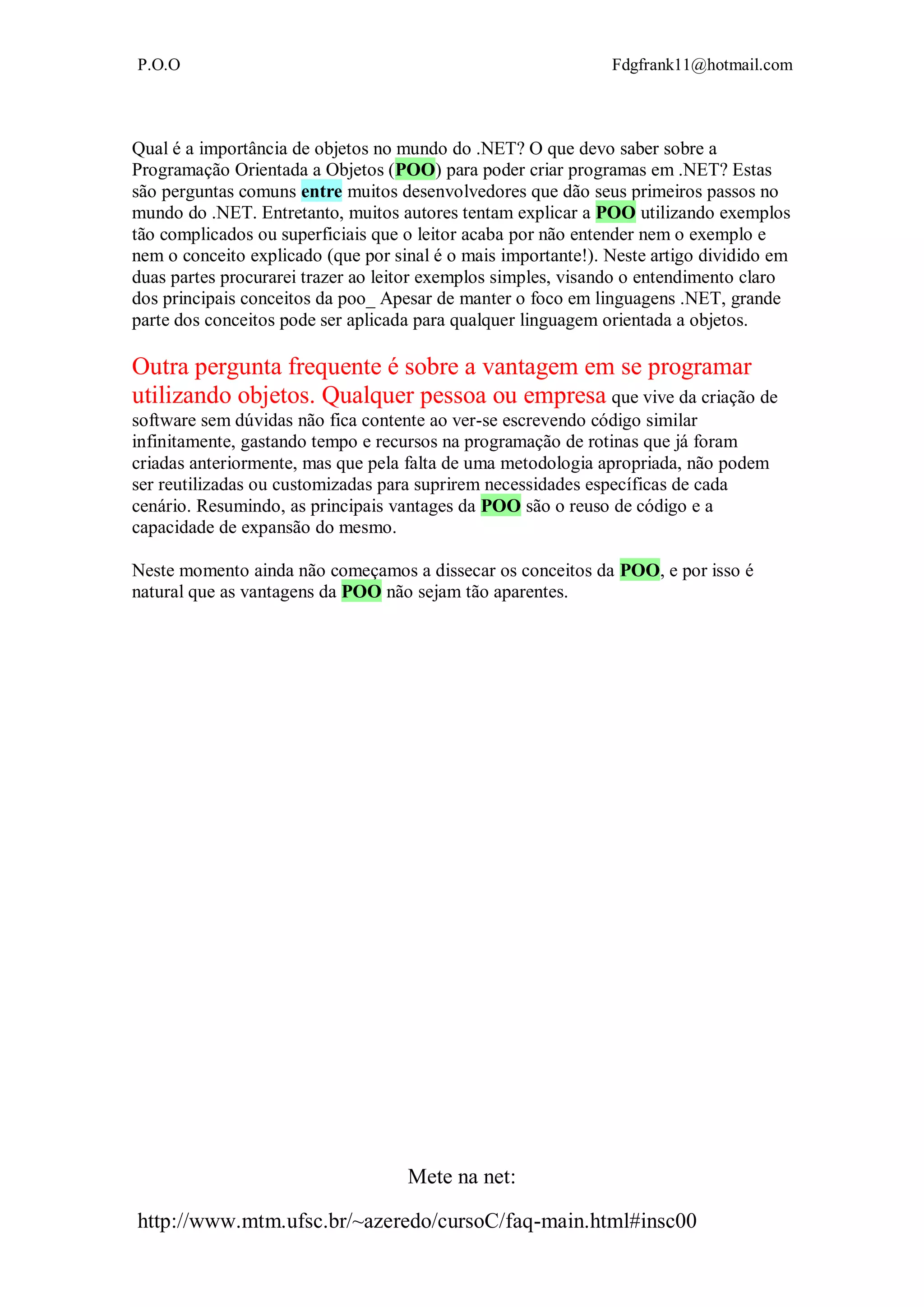 P.O.O Fdgfrank11@hotmail.com
Mete na net:
http://www.mtm.ufsc.br/~azeredo/cursoC/faq-main.html#insc00
Qual é a importância de objetos no mundo do .NET? O que devo saber sobre a
Programação Orientada a Objetos (POO) para poder criar programas em .NET? Estas
são perguntas comuns entre muitos desenvolvedores que dão seus primeiros passos no
mundo do .NET. Entretanto, muitos autores tentam explicar a POO utilizando exemplos
tão complicados ou superficiais que o leitor acaba por não entender nem o exemplo e
nem o conceito explicado (que por sinal é o mais importante!). Neste artigo dividido em
duas partes procurarei trazer ao leitor exemplos simples, visando o entendimento claro
dos principais conceitos da poo_ Apesar de manter o foco em linguagens .NET, grande
parte dos conceitos pode ser aplicada para qualquer linguagem orientada a objetos.
Outra pergunta frequente é sobre a vantagem em se programar
utilizando objetos. Qualquer pessoa ou empresa que vive da criação de
software sem dúvidas não fica contente ao ver-se escrevendo código similar
infinitamente, gastando tempo e recursos na programação de rotinas que já foram
criadas anteriormente, mas que pela falta de uma metodologia apropriada, não podem
ser reutilizadas ou customizadas para suprirem necessidades específicas de cada
cenário. Resumindo, as principais vantages da POO são o reuso de código e a
capacidade de expansão do mesmo.
Neste momento ainda não começamos a dissecar os conceitos da POO, e por isso é
natural que as vantagens da POO não sejam tão aparentes.
 
