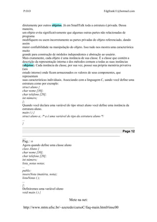 P.O.O Fdgfrank11@hotmail.com
Mete na net:
http://www.mtm.ufsc.br/~azeredo/cursoC/faq-main.html#insc00
diretamente por outros objetos. Já em SmallTalk toda a estrutura é privada. Dessa
maneira,
um objeto evita significativamente que algumas outras partes não relacionadas de
programa
modifiquem ou usem incorretamente as partes privadas do objeto referenciado, dando
assim
maior confiabilidade na manipulação do objeto. Isso tudo nos mostra uma característica
muito
grande para construção de módulos independentes e abstração ao usuário.
Mais exatamente, cada objeto é uma instância de sua classe. É a classe que contém a
descrição da representação interna e dos métodos comuns a todas as suas instâncias
(objetos). Cada instância da classe, por sua vez, possui sua própria memória privativa
(seu
estado interno) onde ficam armazenados os valores de seus componentes, que
representam
suas características individuais. Associando com a linguagem C, uando você define uma
estrutura como por exemplo:
struct aluno {
char nome [30];
char telefone [20];
int número;
};
Quando você declara uma variável do tipo struct aluno você define uma instância da
estrutura aluno.
main ( ) {
struct aluno a; /* a é uma variável do tipo da estrutura aluno */
...
}
Page 12
__________________________________________________________________________________
___
Pag.: 10
Agora quando define uma classe aluno
class Aluno {
char nome [30];
char telefone [20];
int número;
lista_notas notas;
...
public:
insereNota (matéria, nota);
listaNotas ( );
...
};
Definiremos uma variável aluno
void main ( ) {
 