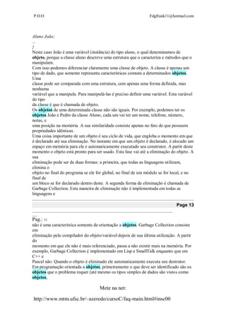 P.O.O Fdgfrank11@hotmail.com
Mete na net:
http://www.mtm.ufsc.br/~azeredo/cursoC/faq-main.html#insc00
Aluno João;
...
}
Neste caso João é uma variável (instância) do tipo aluno, o qual denominamos de
objeto, porque a classe aluno descreve uma estrutura que o caracteriza e métodos que o
manipulam.
Com isso podemos diferenciar claramente uma classe de objeto. A classe é apenas um
tipo de dado, que somente representa características comuns a determinados objetos.
Uma
classe pode ser comparada com uma estrutura, com apenas uma forma definida, mas
nenhuma
variável que a manipula. Para manipulá-las é preciso definir uma variável. Esta variável
do tipo
da classe é que é chamada de objeto.
Os objetos de uma determinada classe não são iguais. Por exemplo, podemos ter os
objetos João e Pedro da classe Aluno, cada um vai ter um nome, telefone, número,
notas, e
uma posição na memória. A sua similaridade consiste apenas no fato de que possuem
propriedades idênticas.
Uma coisa importante de um objeto é seu ciclo de vida, que engloba o momento em que
é declarado até sua eliminação. No instante em que um objeto é declarado, é alocado um
espaço em memória para ele e automaticamente executado seu construtor. A partir deste
momento o objeto está pronto para ser usado. Esta fase vai até a eliminação do objeto. A
sua
eliminação pode ser de duas formas: a primeira, que todas as linguagens utilizam,
elimina o
objeto no final do programa se ele for global, no final de um módulo se for local, e no
final de
um bloco se for declarado dentro deste. A segunda forma de eliminação é chamada de
Garbage Collection. Esta maneira de eliminação não é implementada em todas as
linguagens e
Page 13
__________________________________________________________________________________
___
Pag.: 11
não é uma característica somente de orientação a objetos. Garbage Collection consiste
em
eliminação pelo compilador do objeto/variável depois de sua última utilização. A partir
do
momento em que ele não é mais referenciado, passa a não existir mais na memória. Por
exemplo, Garbage Collection é implementado em Lisp e SmallTalk enquanto que em
C++ e
Pascal não. Quando o objeto é eliminado ele automaticamente executa seu destrutor.
Em programação orientada a objetos, primeiramente o que deve ser identificado são os
objetos que o problema requer (até mesmo os tipos simples de dados são vistos como
objetos,
 