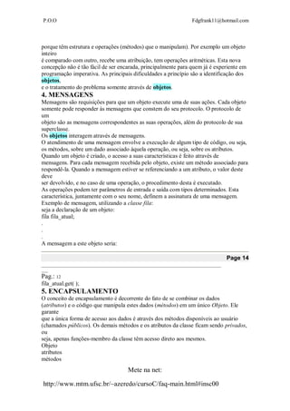 P.O.O Fdgfrank11@hotmail.com
Mete na net:
http://www.mtm.ufsc.br/~azeredo/cursoC/faq-main.html#insc00
porque têm estrutura e operações (métodos) que o manipulam). Por exemplo um objeto
inteiro
é comparado com outro, recebe uma atribuição, tem operações aritméticas. Esta nova
concepção não é tão fácil de ser encarada, principalmente para quem já é experiente em
programação imperativa. As principais dificuldades a princípio são a identificação dos
objetos,
e o tratamento do problema somente através de objetos.
4. MENSAGENS
Mensagens são requisições para que um objeto execute uma de suas ações. Cada objeto
somente pode responder às mensagens que constem do seu protocolo. O protocolo de
um
objeto são as mensagens correspondentes as suas operações, além do protocolo de sua
superclasse.
Os objetos interagem através de mensagens.
O atendimento de uma mensagem envolve a execução de algum tipo de código, ou seja,
os métodos, sobre um dado associado àquela operação, ou seja, sobre os atributos.
Quando um objeto é criado, o acesso a suas características é feito através de
mensagens. Para cada mensagem recebida pelo objeto, existe um método associado para
respondê-la. Quando a mensagem estiver se referenciando a um atributo, o valor deste
deve
ser devolvido, e no caso de uma operação, o procedimento desta é executado.
As operações podem ter parâmetros de entrada e saída com tipos determinados. Esta
característica, juntamente com o seu nome, definem a assinatura de uma mensagem.
Exemplo de mensagem, utilizando a classe fila:
seja a declaração de um objeto:
fila fila_atual;
.
.
.
A mensagem a este objeto seria:
Page 14
__________________________________________________________________________________
___
Pag.: 12
fila_atual.get( );
5. ENCAPSULAMENTO
O conceito de encapsulamento é decorrente do fato de se combinar os dados
(atributos) e o código que manipula estes dados (métodos) em um único Objeto. Ele
garante
que a única forma de acesso aos dados é através dos métodos disponíveis ao usuário
(chamados públicos). Os demais métodos e os atributos da classe ficam sendo privados,
ou
seja, apenas funções-membro da classe têm acesso direto aos mesmos.
Objeto
atributos
métodos
 