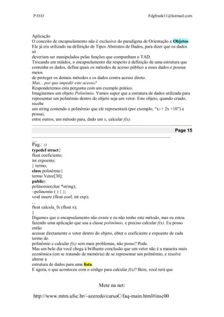 P.O.O Fdgfrank11@hotmail.com
Mete na net:
http://www.mtm.ufsc.br/~azeredo/cursoC/faq-main.html#insc00
Aplicação
O conceito de encapsulamento não é exclusivo do paradigma de Orientação a Objetos.
Ele já era utilizado na definição de Tipos Abstratos de Dados, para dizer que os dados
só
deveriam ser manipulados pelas funções que compunham o TAD.
Trocando em miúdos, o encapsulamento diz respeito à definição de uma estrutura que
contenha os dados, defina quais os métodos de acesso público a esses dados e possua
meios
de proteger os demais métodos e os dados contra acesso direto.
Mas... por que impedir este acesso?
Responderemos esta pergunta com um exemplo prático.
Imaginemos um objeto Polinômio. Vamos supor que a estrutura de dados utilizada para
representar um polinômio dentro do objeto seja um vetor. Este objeto, quando criado,
recebe
um string contendo o polinômio que ele representará (por exemplo, “x2 + 2x +10”) e
possui,
entre outros, um método para, dado um x, calcular f(x).
Page 15
__________________________________________________________________________________
___
Pag.: 13
typedef struct{
float coeficiente;
int expoente;
} termo;
class polinômio{
termo Vetor[30];
public:
polinomio(char *string);
~polinomio ( ) { };
void insere (float coef, int exp);
...
float calcula_fx (float x);
}
Digamos que o encapsulamento não existe e eu não tenho este método, mas eu estou
fazendo uma aplicação que usa a classe polinômio, e preciso calcular f(x). Eu posso
então
acessar diretamente o vetor dentro do objeto, obter o coeficiente e expoente de cada
termo do
polinômio e calcular f(x) sem mais problemas, não posso? Pode.
Mas um belo dia você chega à brilhante conclusão que um vetor não é a maneira mais
econômica (em se tratando de memória) de se representar um polinômio, e resolve
alterar a
estrutura de dados para uma lista.
E agora, o que aconteceu com o código para calcular f(x)? Bem, você terá que
 