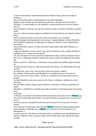 P.O.O Fdgfrank11@hotmail.com
Mete na net:
http://www.mtm.ufsc.br/~azeredo/cursoC/faq-main.html#insc00
a classe foi projetada e implementada de uma maneira ótima, que possui todos os
atributos e
classes necessárias para a representação de um animal qualquer.
Digamos que eu tenha mais um aplicativo para fazer, que precise de uma Classe
Mamífero. A representação de um mamífero é muito parecida com a de um Animal,
mas ele
possui atributos e métodos que não são comuns a todos os animais: mamíferos (mamar,
emitir
sons etc.), além de fazerem algumas atividades de forma diferente dos demais Animais
(Nem
todos os animais comem ou procriam como os mamíferos, por exemplo).
Numa linguagem de programação sem herança, a implementação da classe Mamífero
provavelmente implicaria na replicação do código de Animal, com as modificações
necessárias
para caracterizar a classe. Se fosse necessário implementar uma classe Macaco, eu
replicaria o
código de Mamífero na nova classe. Uma classe Chimpanzé teria o código de Macaco
replicado em si, e assim sucessivamente.
Isso não está bom. Se fosse necessário implementar todas as classes existentes entre o
Ser Vivo e o Mosquito, teríamos centenas de classes, todas com replicação do código
das
classes anteriores. Além disso, se houvesse a necessidade de modificar algum método
de
Animal que fosse comum a todas estas centenas de classes, esta modificação teria que
ser feita
em todas elas, uma a uma. Será que não existe uma maneira melhor?
Na verdade, é fácil perceber que Mamífero é na verdade uma especialização de
Animal, um herdeiro dessa classe. Assim, se eu dispuser de um mecanismo que me
permita
declarar Mamífero como tal, e assim herdar todos os métodos e atributos da classe
ancestral,
não precisarei replicar código, apenas incluirei os métodos e atributos específicos na
classe
Mamífero, e redefinirei os métodos que achar necessário. O mecanismo que me permite
isso é
a Herança.
A Herança vai produzir uma ordem de hierarquia entre as diversas Classes-Objetos que
estiverem relacionadas desta forma. Um objeto herdeiro é em geral uma especialização
do seu
ancestral, que por conseqüência será uma generalização de seu sucessor. Eu posso
montar
uma estrutura de hierarquias entre Classes-Objetos baseada na relação generalização-
especialização, resultando que os objetos mais ancestrais são mais genéricos ou
abrangentes, e
os seus sucessores são cada vez mais específicos, à medida que nos aprofundamos na
estrutura. Observe como eu posso montar uma estrutura desse tipo baseado na classe
Animal:
 