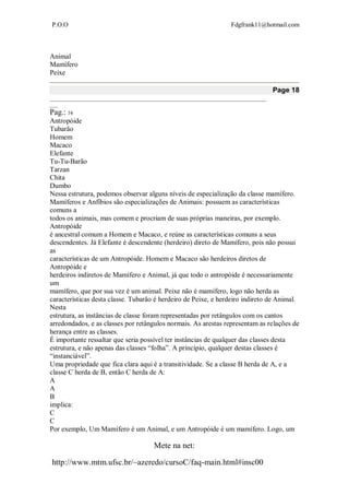 P.O.O Fdgfrank11@hotmail.com
Mete na net:
http://www.mtm.ufsc.br/~azeredo/cursoC/faq-main.html#insc00
Animal
Mamífero
Peixe
Page 18
__________________________________________________________________________________
___
Pag.: 16
Antropóide
Tubarão
Homem
Macaco
Elefante
Tu-Tu-Barão
Tarzan
Chita
Dumbo
Nessa estrutura, podemos observar alguns níveis de especialização da classe mamífero.
Mamíferos e Anfíbios são especializações de Animais: possuem as características
comuns a
todos os animais, mas comem e procriam de suas próprias maneiras, por exemplo.
Antropóide
é ancestral comum a Homem e Macaco, e reúne as características comuns a seus
descendentes. Já Elefante é descendente (herdeiro) direto de Mamífero, pois não possui
as
características de um Antropóide. Homem e Macaco são herdeiros diretos de
Antropóide e
herdeiros indiretos de Mamífero e Animal, já que todo o antropóide é necessariamente
um
mamífero, que por sua vez é um animal. Peixe não é mamífero, logo não herda as
características desta classe. Tubarão é herdeiro de Peixe, e herdeiro indireto de Animal.
Nesta
estrutura, as instâncias de classe foram representadas por retângulos com os cantos
arredondados, e as classes por retângulos normais. As arestas representam as relações de
herança entre as classes.
É importante ressaltar que seria possível ter instâncias de qualquer das classes desta
estrutura, e não apenas das classes “folha”. A princípio, qualquer destas classes é
“instanciável”.
Uma propriedade que fica clara aqui é a transitividade. Se a classe B herda de A, e a
classe C herda de B, então C herda de A:
A
A
B
implica:
C
C
Por exemplo, Um Mamífero é um Animal, e um Antropóide é um mamífero. Logo, um
 