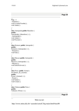 P.O.O Fdgfrank11@hotmail.com
Mete na net:
http://www.mtm.ufsc.br/~azeredo/cursoC/faq-main.html#insc00
Page 20
__________________________________________________________________________________
___
Pag.: 18
~Elefante( );
void LevantarTromba( );
void Andar( );
...
}
class Antropoide:public Mamifero {
public:
Antropoide( ):Mamifero( ) {};
~Antropoide( );
void Andar( );
void Procriar( );
...
}
class Homem: public Antropoide {
public:
Homem( ):Antropoide( ) {};
~Homem( );
void Fala( );
...
}
class Macaco:public Antropoide {
public:
Macaco( ):Antropoide( ) {};
~Macaco( );
void SobeNaArvore( );
...
}
class Peixe: public Animal {
int número_de_escamas;
public:
Peixe( ):Animal( ) {};
~Peixe( );
void Nadar( );
void Comer( );
...
}
class Tubarao:public Peixe {
public:
Tubarao( ):Peixe( ) {};
Page 21
__________________________________________________________________________________
___
 