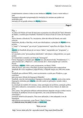 P.O.O Fdgfrank11@hotmail.com
Mete na net:
http://www.mtm.ufsc.br/~azeredo/cursoC/faq-main.html#insc00
comportamento comuns a todas as suas instâncias (objetos). Como o nome indica, é
uma
linguagem adequada à programação de simulações de sistemas que podem ser
modelados pela
interação de um grande número de objetos distintos.
Page 4
__________________________________________________________________________________
___
Pag.: 2
As idéias de Simula serviram de base para as propostas de utilização de Tipos Abstratos
de Dados, e também para Smalltalk. Smalltalk foi desenvolvida no Centro de Pesquisas
da
Xerox durante a década de 70, e incorporou, além das idéias de Simula, um outro
conceito
importante, devido a Alan Kay, um de seus idealizadores: o princípio de objetos ativos,
prontos
a “reagir” a “mensagens” que ativam “comportamentos” específicos do objeto. Ou seja,
os
objetos em Smalltalk deixam de ser meros “dados” manipulados por “programas”, e
passam a
ser encarados como “processadores idealizados” individuais e independentes, aos quais
podem
ser transmitidos comandos em forma de “mensagens”.
Outras linguagens orientadas para objetos tem sido desenvolvidas. Notadamente C++,
uma extensão de C, Objetive-C, outra extensão de C, menos popular que a anterior,
Pascal
orientado a objetos, Eiffel e mais recentemente, no Brasil, TOOL.
Além da Xerox, que criou a ParcPlace Systems especialmente para comercializar
Smalltalk-80 e seus sucedâneos (objectWorks), a Digitalk lançou em 1986 uma versão
de
Smalltalk para ambiente DOS, e mais recentemente a versão para Windows, o que
contribuiu
para uma maior difusão da linguagem [Digitalk].
Smalltalk, uma das mais populares linguagens orientadas a objetos, assim como outras
linguagens orientadas para objetos, tem sido usada em aplicações variadas onde a
ênfase está
na simulação de modelos de sistemas, como automação de escritórios, animação gráfica,
informática educativa, instrumentos virtuais, editores de texto e bancos de dados em
geral,
entre outras. Tais aplicações diferem substancialmente daquelas em que a ênfase está na
resolução de problemas através de algoritmos, tais como problemas de busca,
otimização e
resolução numérica de equações. Para essas aplicações, é mais adequado o uso de
linguagens
algorítmicas convencionais, como Pascal, Algol e Fortran.
1.2 PROGRAMAÇÃO ORIENTADA A OBJETOS
 