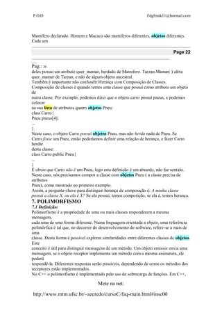 P.O.O Fdgfrank11@hotmail.com
Mete na net:
http://www.mtm.ufsc.br/~azeredo/cursoC/faq-main.html#insc00
Mamífero declarado. Homem e Macaco são mamíferos diferentes, objetos diferentes.
Cada um
Page 22
__________________________________________________________________________________
___
Pag.: 20
deles possui um atributo quer_mamar, herdado de Mamifero. Tarzan.Mamar( ) afeta
quer_mamar de Tarzan, e não de algum objeto ancestral.
Também é importante não confundir Herança com Composição de Classes.
Composição de classes é quando temos uma classe que possui como atributo um objeto
de
outra classe. Por exemplo, podemos dizer que o objeto carro possui pneus, e podemos
colocar
na sua lista de atributos quatro objetos Pneu:
class Carro{
Pneu pneus[4];
...
}
Neste caso, o objeto Carro possui objetos Pneu, mas não herda nada de Pneu. Se
Carro fosse um Pneu, então poderíamos definir uma relação de herança, e fazer Carro
herdar
desta classe:
class Carro:public Pneu{
...
}
É obvio que Carro não é um Pneu, logo esta definição é um absurdo, não faz sentido.
Neste caso, nós precisamos compor a classe com objetos Pneu ( a classe precisa de
atributos
Pneu), como mostrado no primeiro exemplo.
Assim, a pergunta-chave para distinguir herança de composição é: A minha classe
possui a classe X, ou ela é X? Se ela possui, temos composição, se ela é, temos herança.
7. POLIMORFISMO
7.1 Definição:
Polimorfismo é a propriedade de uma ou mais classes responderem a mesma
mensagem,
cada uma de uma forma diferente. Numa linguagem orientada a objeto, uma referência
polimórfica é tal que, no decorrer do desenvolvimento do software, refere-se a mais de
uma
classe. Desta forma é possível explorar similaridades entre diferentes classes de objetos.
Este
conceito é útil para distinguir mensagens de um método. Um objeto emissor envia uma
mensagem, se o objeto receptor implementa um método com a mesma assinatura, ele
poderá
respondê-la. Diferentes respostas serão possíveis, dependendo de como os métodos dos
receptores estão implementados.
No C++ o polimorfismo é implementado pelo uso de sobrecarga de funções. Em C++,
 