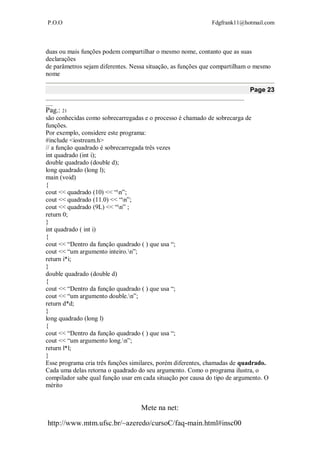 P.O.O Fdgfrank11@hotmail.com
Mete na net:
http://www.mtm.ufsc.br/~azeredo/cursoC/faq-main.html#insc00
duas ou mais funções podem compartilhar o mesmo nome, contanto que as suas
declarações
de parâmetros sejam diferentes. Nessa situação, as funções que compartilham o mesmo
nome
Page 23
__________________________________________________________________________________
___
Pag.: 21
são conhecidas como sobrecarregadas e o processo é chamado de sobrecarga de
funções.
Por exemplo, considere este programa:
#include <iostream.h>
// a função quadrado é sobrecarregada três vezes
int quadrado (int i);
double quadrado (double d);
long quadrado (long l);
main (void)
{
cout << quadrado (10) << “n”;
cout << quadrado (11.0) << “n”;
cout << quadrado (9L) << “n” ;
return 0;
}
int quadrado ( int i)
{
cout << “Dentro da função quadrado ( ) que usa “;
cout << “um argumento inteiro.n”;
return i*i;
}
double quadrado (double d)
{
cout << “Dentro da função quadrado ( ) que usa “;
cout << “um argumento double.n”;
return d*d;
}
long quadrado (long l)
{
cout << “Dentro da função quadrado ( ) que usa “;
cout << “um argumento long.n”;
return l*l;
}
Esse programa cria três funções similares, porém diferentes, chamadas de quadrado.
Cada uma delas retorna o quadrado do seu argumento. Como o programa ilustra, o
compilador sabe qual função usar em cada situação por causa do tipo de argumento. O
mérito
 